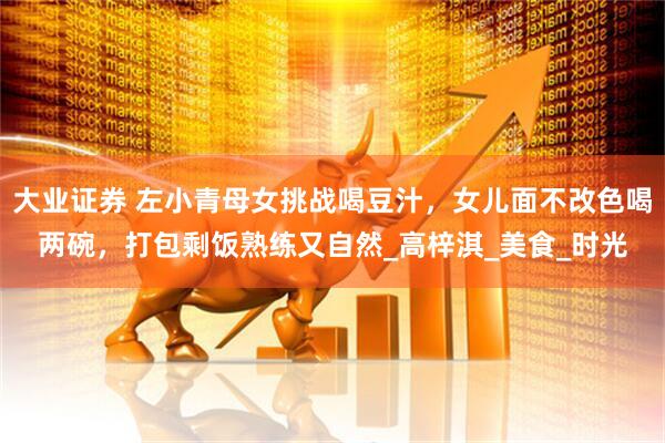 大业证券 左小青母女挑战喝豆汁，女儿面不改色喝两碗，打包剩饭熟练又自然_高梓淇_美食_时光