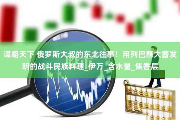 谋略天下 俄罗斯大叔的东北往事！用列巴蘸大酱发明的战斗民族料理_伊万_含水量_焦香层