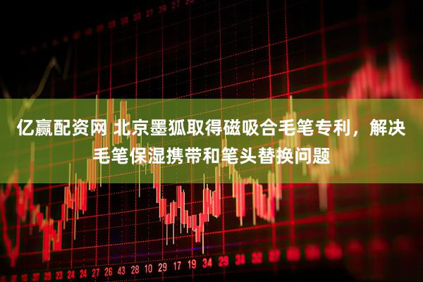 亿赢配资网 北京墨狐取得磁吸合毛笔专利，解决毛笔保湿携带和笔头替换问题