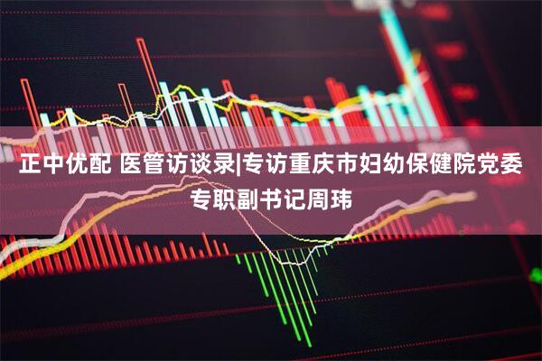 正中优配 医管访谈录|专访重庆市妇幼保健院党委专职副书记周玮