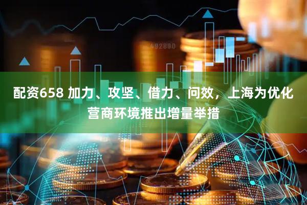 配资658 加力、攻坚、借力、问效，上海为优化营商环境推出增量举措