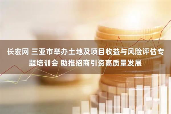 长宏网 三亚市举办土地及项目收益与风险评估专题培训会 助推招商引资高质量发展