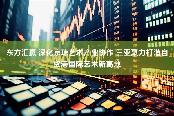 东方汇赢 深化京琼艺术产业协作 三亚聚力打造自贸港国际艺术新高地