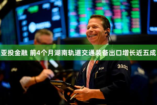 亚投金融 前4个月湖南轨道交通装备出口增长近五成