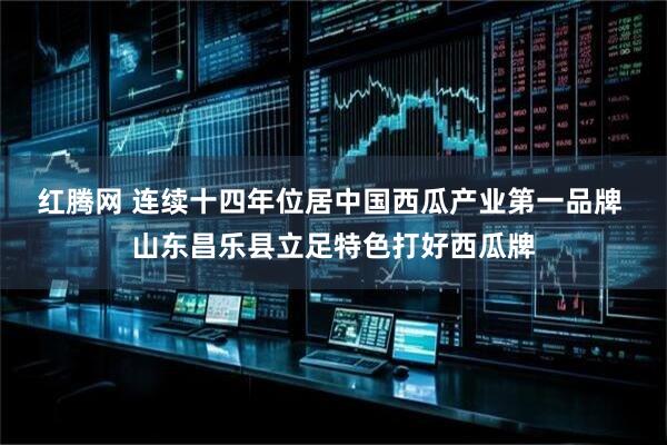 红腾网 连续十四年位居中国西瓜产业第一品牌 山东昌乐县立足特色打好西瓜牌