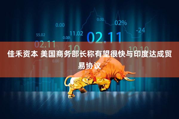 佳禾资本 美国商务部长称有望很快与印度达成贸易协议