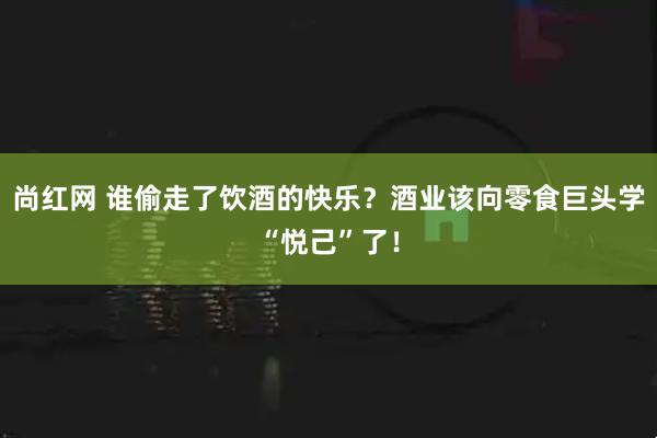 尚红网 谁偷走了饮酒的快乐？酒业该向零食巨头学“悦己”了！