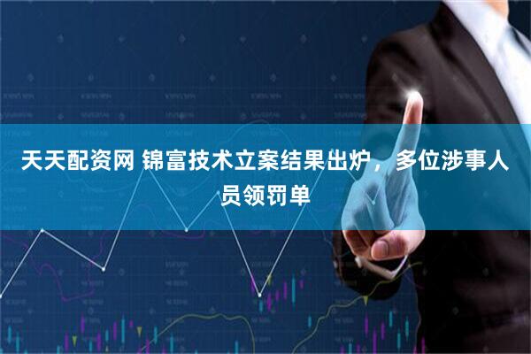 天天配资网 锦富技术立案结果出炉，多位涉事人员领罚单