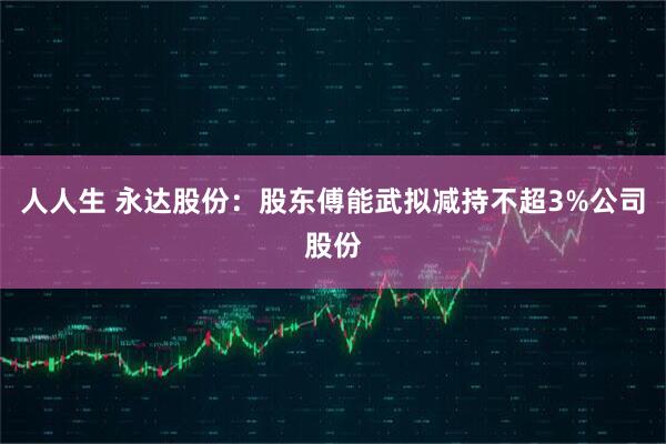 人人生 永达股份：股东傅能武拟减持不超3%公司股份