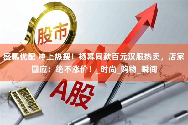 盛鹏优配 冲上热搜！杨幂同款百元汉服热卖，店家回应：绝不涨价！_时尚_购物_瞬间