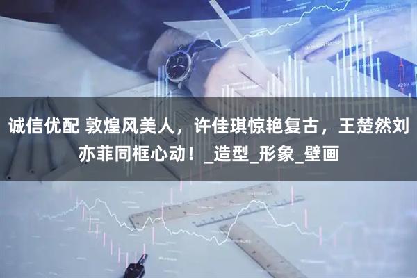 诚信优配 敦煌风美人，许佳琪惊艳复古，王楚然刘亦菲同框心动！_造型_形象_壁画