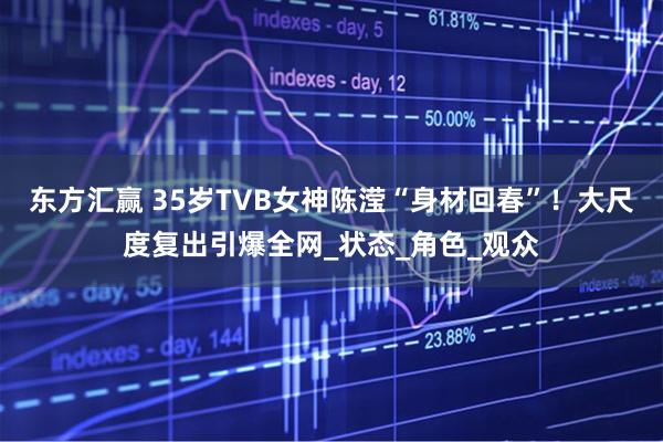 东方汇赢 35岁TVB女神陈滢“身材回春”！大尺度复出引爆全网_状态_角色_观众
