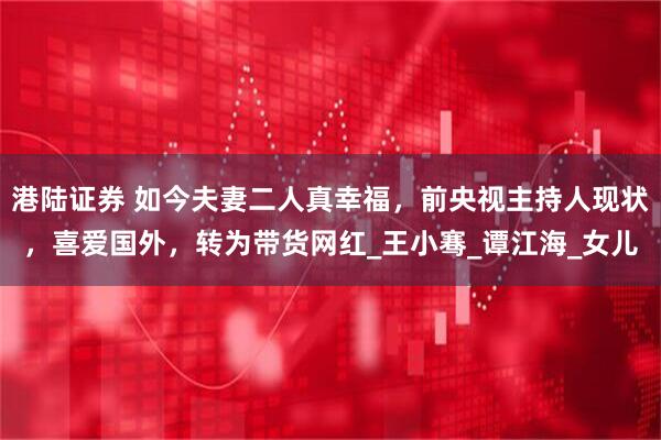 港陆证券 如今夫妻二人真幸福，前央视主持人现状，喜爱国外，转为带货网红_王小骞_谭江海_女儿