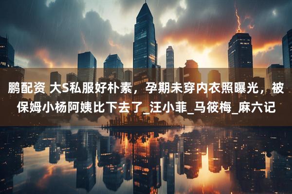 鹏配资 大S私服好朴素，孕期未穿内衣照曝光，被保姆小杨阿姨比下去了_汪小菲_马筱梅_麻六记