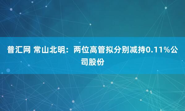 普汇网 常山北明：两位高管拟分别减持0.11%公司股份