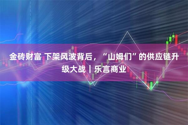 金砖财富 下架风波背后，“山姆们”的供应链升级大战｜乐言商业