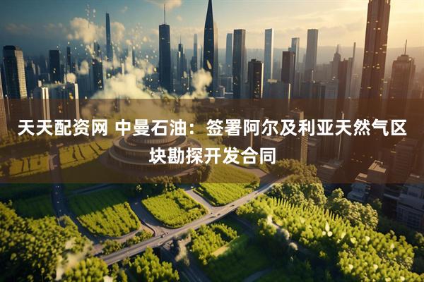 天天配资网 中曼石油：签署阿尔及利亚天然气区块勘探开发合同