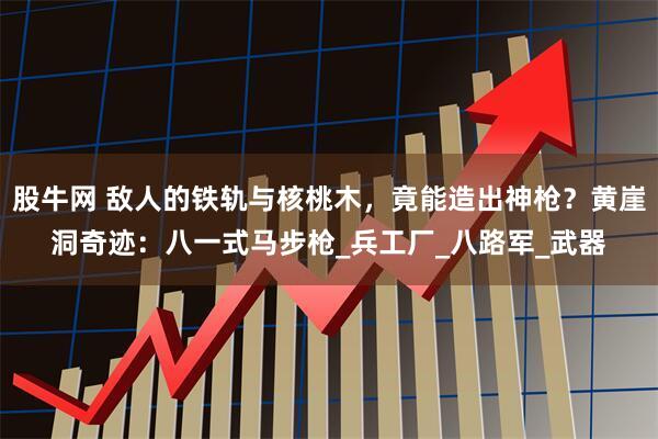 股牛网 敌人的铁轨与核桃木，竟能造出神枪？黄崖洞奇迹：八一式马步枪_兵工厂_八路军_武器