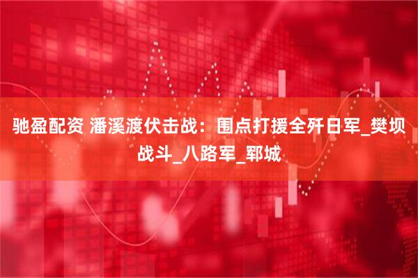 驰盈配资 潘溪渡伏击战：围点打援全歼日军_樊坝战斗_八路军_郓城