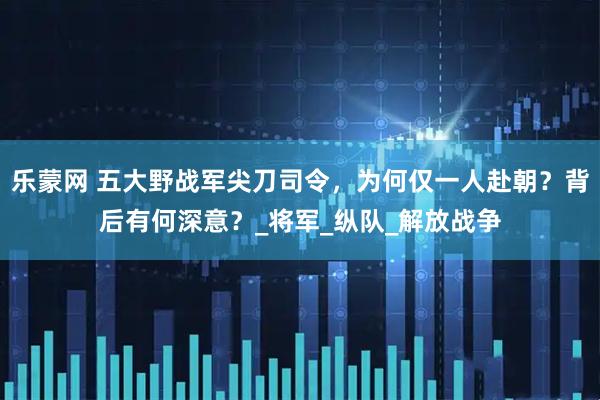 乐蒙网 五大野战军尖刀司令，为何仅一人赴朝？背后有何深意？_将军_纵队_解放战争