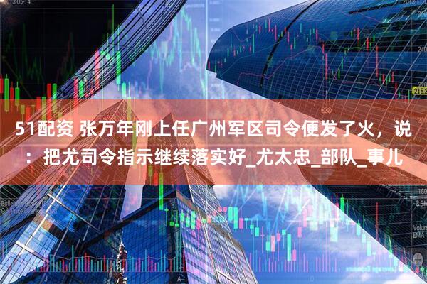 51配资 张万年刚上任广州军区司令便发了火，说：把尤司令指示继续落实好_尤太忠_部队_事儿