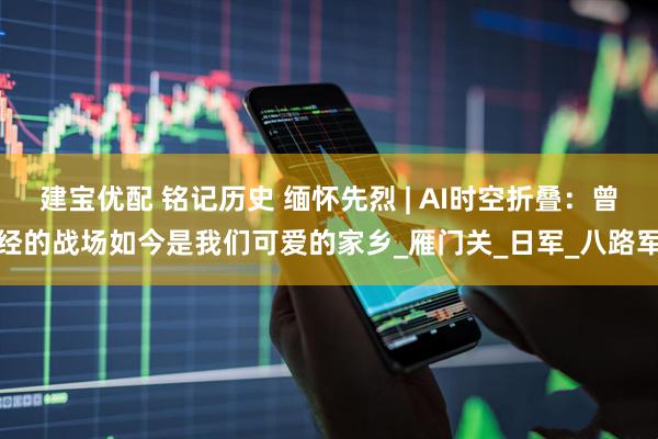 建宝优配 铭记历史 缅怀先烈 | AI时空折叠：曾经的战场如今是我们可爱的家乡_雁门关_日军_八路军