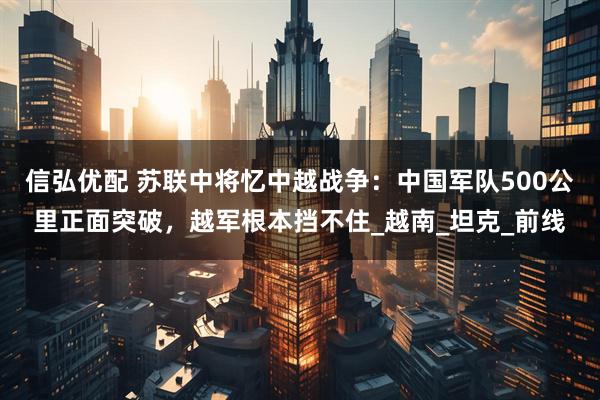 信弘优配 苏联中将忆中越战争：中国军队500公里正面突破，越军根本挡不住_越南_坦克_前线