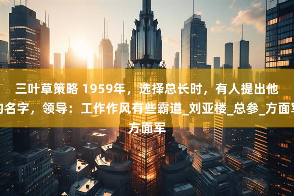 三叶草策略 1959年，选择总长时，有人提出他的名字，领导：工作作风有些霸道_刘亚楼_总参_方面军