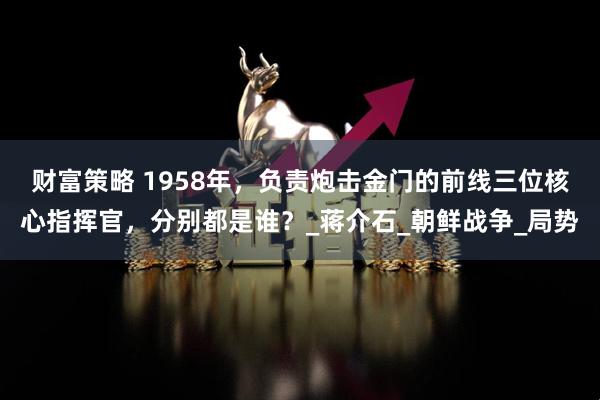 财富策略 1958年，负责炮击金门的前线三位核心指挥官，分别都是谁？_蒋介石_朝鲜战争_局势