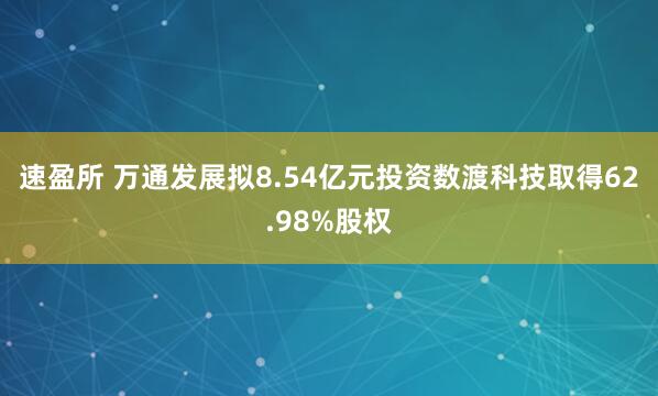 速盈所 万通发展拟8.54亿元投资数渡科技取得62.98%股权