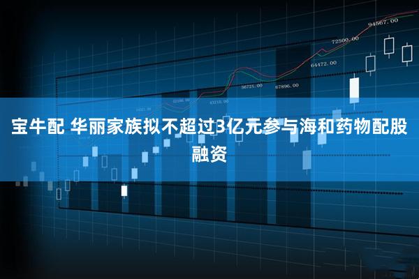 宝牛配 华丽家族拟不超过3亿元参与海和药物配股融资