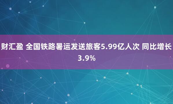 财汇盈 全国铁路暑运发送旅客5.99亿人次 同比增长3.9%