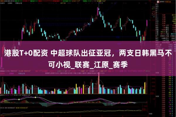 港股T+0配资 中超球队出征亚冠，两支日韩黑马不可小视_联赛_江原_赛季