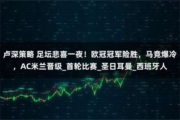 卢深策略 足坛悲喜一夜！欧冠冠军险胜，马竞爆冷，AC米兰晋级_首轮比赛_圣日耳曼_西班牙人