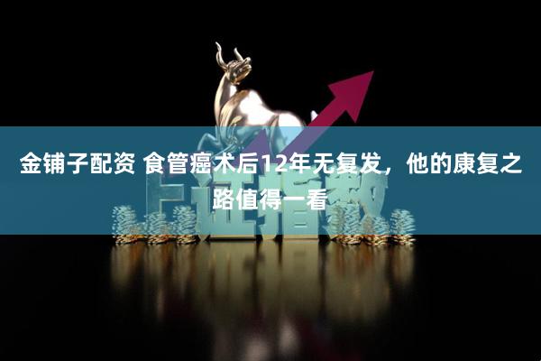 金铺子配资 食管癌术后12年无复发，他的康复之路值得一看