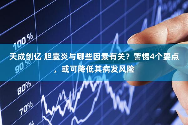 天成创亿 胆囊炎与哪些因素有关？警惕4个要点，或可降低其病发风险