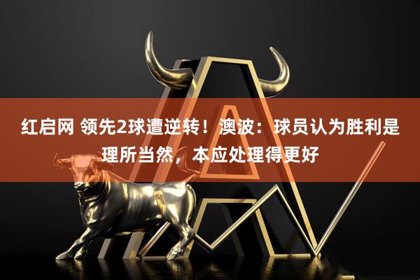 红启网 领先2球遭逆转！澳波：球员认为胜利是理所当然，本应处理得更好