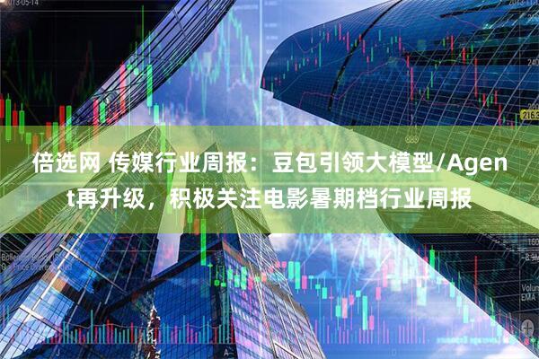倍选网 传媒行业周报:豆包引领大模型/Agent再升级,积极关注电影暑期档行业周报