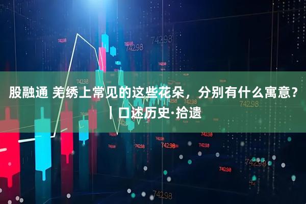 股融通 羌绣上常见的这些花朵，分别有什么寓意？｜口述历史·拾遗