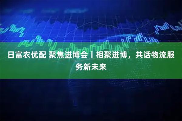日富农优配 聚焦进博会丨相聚进博，共话物流服务新未来