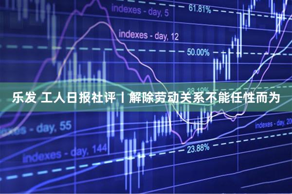 乐发 工人日报社评丨解除劳动关系不能任性而为