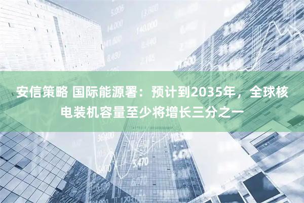 安信策略 国际能源署：预计到2035年，全球核电装机容量至少将增长三分之一