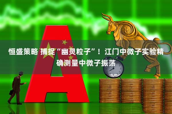 恒盛策略 捕捉“幽灵粒子”！江门中微子实验精确测量中微子振荡