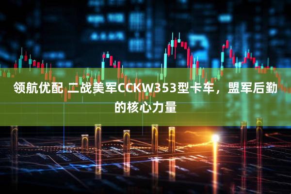 领航优配 二战美军CCKW353型卡车，盟军后勤的核心力量