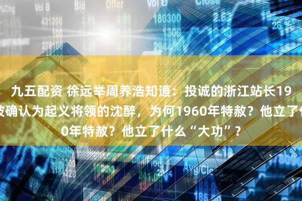 九五配资 徐远举周养浩知道：投诚的浙江站长1975特赦，没被确认为起义将领的沈醉，为何1960年特赦？他立了什么“大功”？