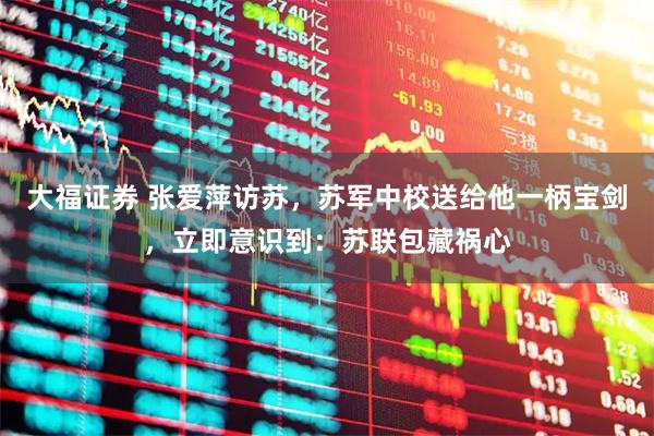 大福证券 张爱萍访苏,苏军中校送给他一柄宝剑,立即意识到:苏联包藏祸心