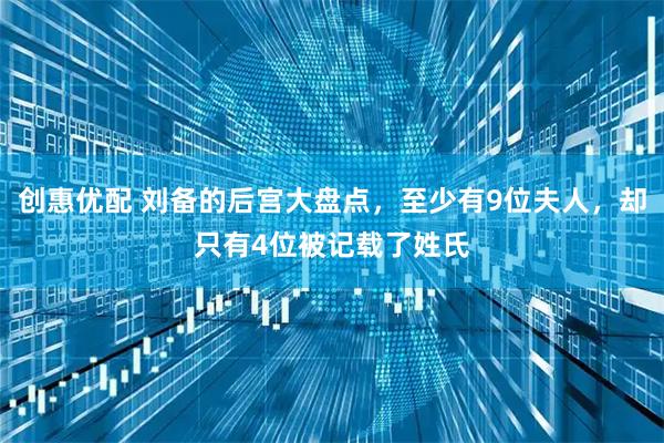 创惠优配 刘备的后宫大盘点，至少有9位夫人，却只有4位被记载了姓氏