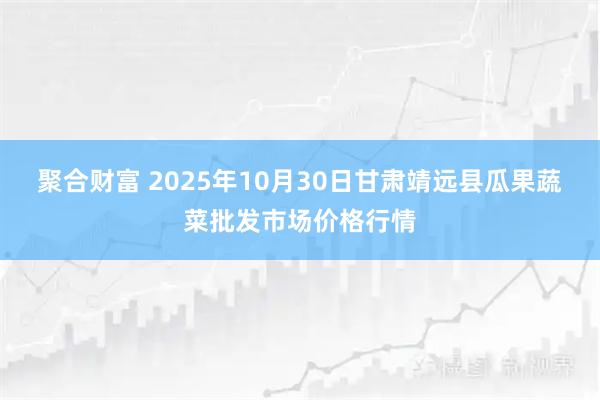 聚合财富 2025年10月30日甘肃靖远县瓜果蔬菜批发市场价格行情