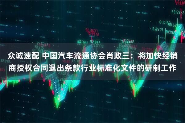 众诚速配 中国汽车流通协会肖政三：将加快经销商授权合同退出条款行业标准化文件的研制工作