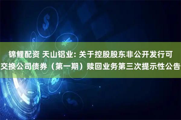 锦鲤配资 天山铝业: 关于控股股东非公开发行可交换公司债券（第一期）赎回业务第三次提示性公告